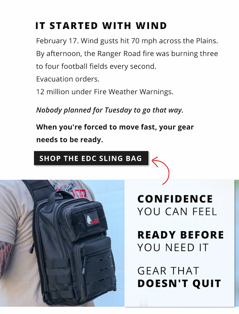 It started with win. February 17. Wind gusts hit 70mph across the Plains. By afternoon, the Ranger Road fire was burning three to four football fields every second. Evacuation order. 12 million under Fire Weather Warnings. Nobody planned for Tuesday to go that way. When you're forced to move fast, your gear needs to be ready.           Shop the EDC Sling Bag            Confidence you can feel. Ready before you need it. Gear that doesn't quit. 