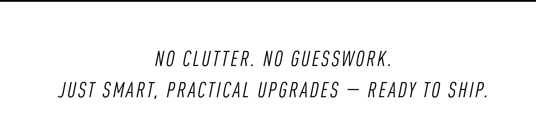 NO CLUTTER. NO GUESSWORK.  JUST SMART, PRACTICAL UPGRADES — READY TO SHIP.
