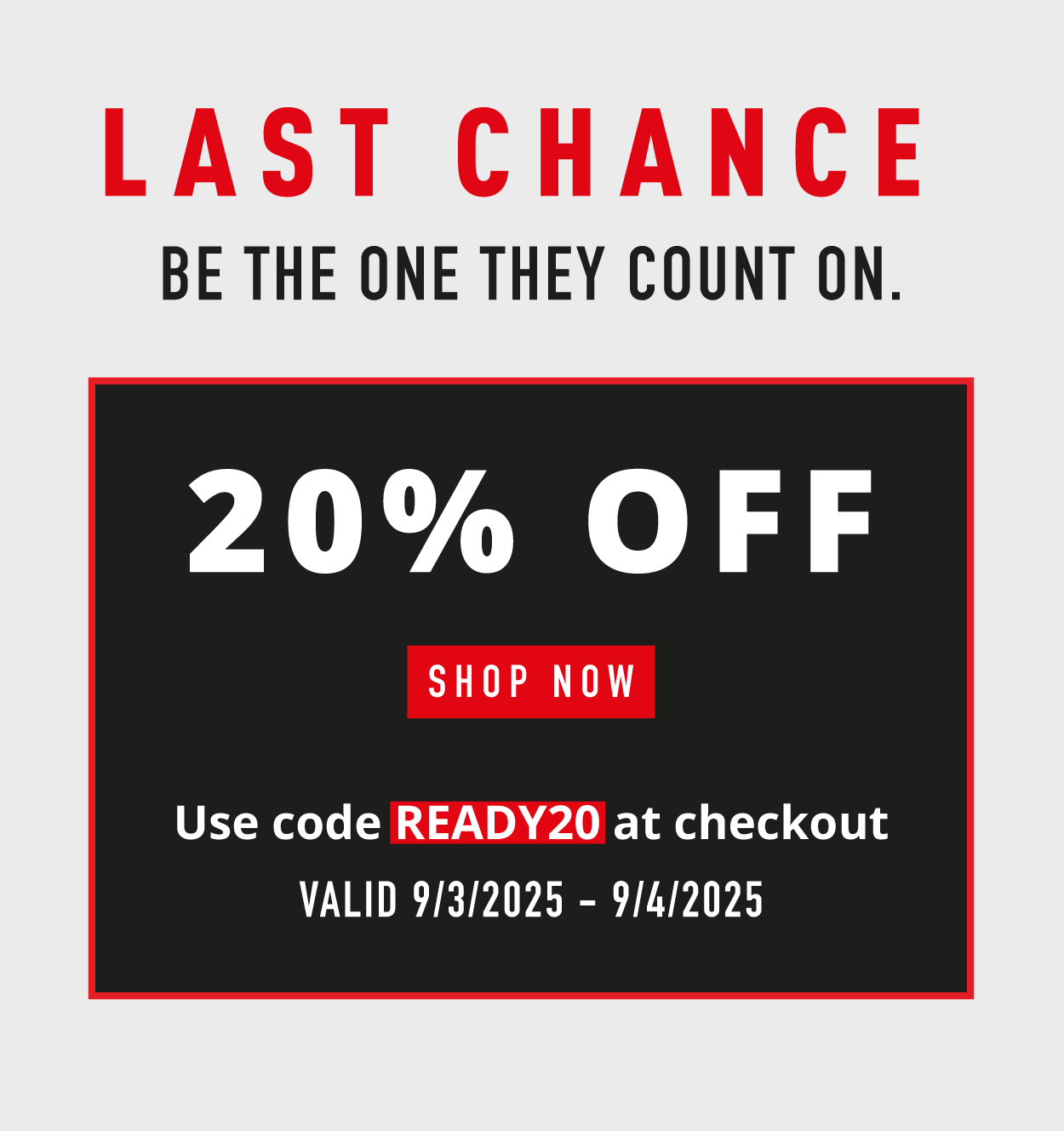 LAST CHANCE.  Be the one they count on.       20% OFF.    SHOP NOW.   Use code READY20 at checkout. Valid 9/3/225-9/4/2025
