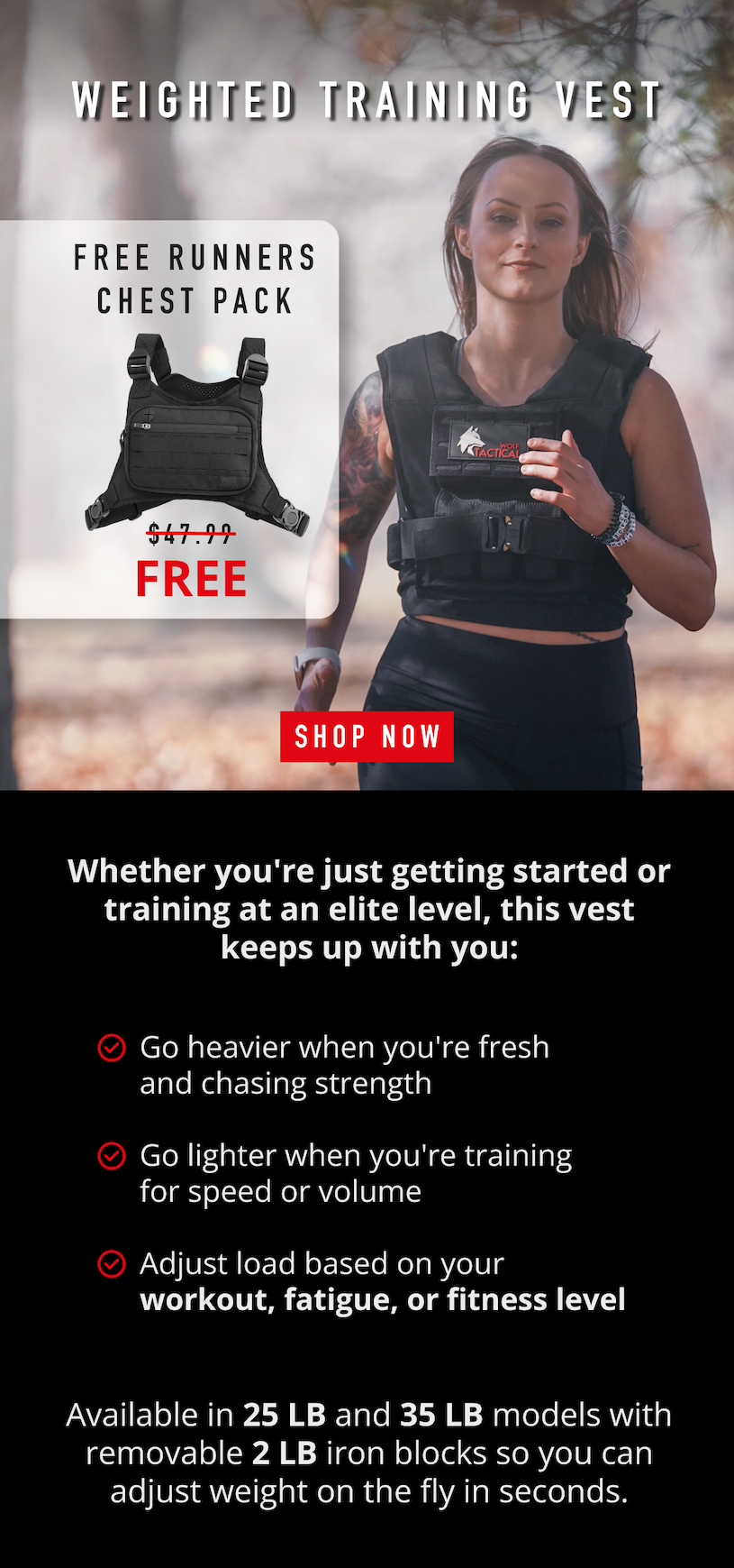 Weighted Training Vest. Free Runners Chest Pack now FREE.             SHOP NOW.                  Whether you're just getting started or training at an elite level, this vest keeps up with you: ✅Go heavier when you're fresh and chasing strength ✅ Go lighter when you're training for speed or volume ✅ Adjust load based on your workout, fatigue, or fitness level.          Available in 25 LB and 35 LB models with removable 2 LB iron blocks so you can adjust weight on the fly in seconds.