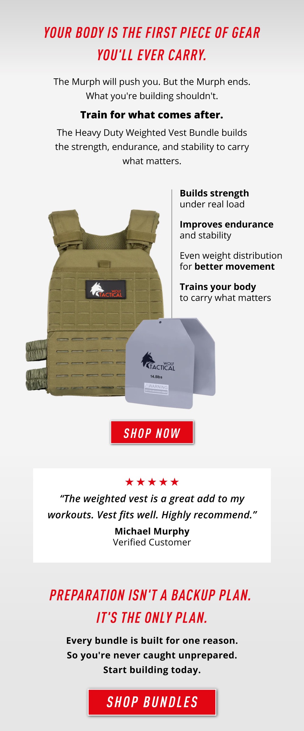 Your Body Is The First Piece of Gear You'll Ever Carry. The Murph will push you. But the Murph ends. What you're building shouldn't.  Train for what comes after.  The Heavy Duty Weighted Vest Bundles builds the strength, endurance, and stability to carry what matters.     Builds strength under real load. Improves endurance and stability.  Even weight distribution for better movement.  Trains your body to carry what matters.    Shop Now.     "The weighted vest is a great add to my workouts. Vests fits well. Highly recommended." - Michael Murphy Verified Customer.     Preparation Isn't A Backup Plan. It's The Only Plan.  Every bundle is built for one reason. So you're never caught unprepared. Start building today.  Shop Bundles.