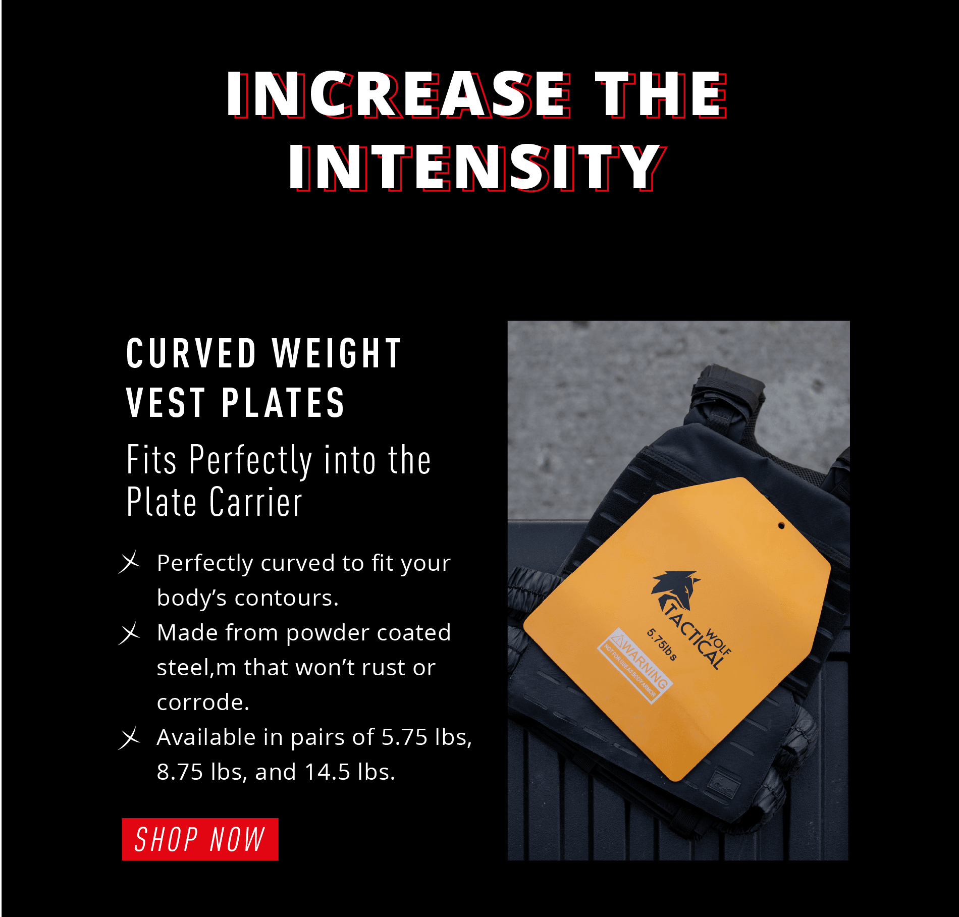 INCREASE THE INTENSITY CURVED WEIGHT VEST PLATES  Fits Perfectly into the Plate Carrier ✓ Perfectly curved to fit your body's contours. ✓ Made from powder coated steel, that won't rust or corrode. ✓ Available in pairs of: 5.75 lbs, 8.75 lbs, and 14.5 lbs.  SHOP NOW