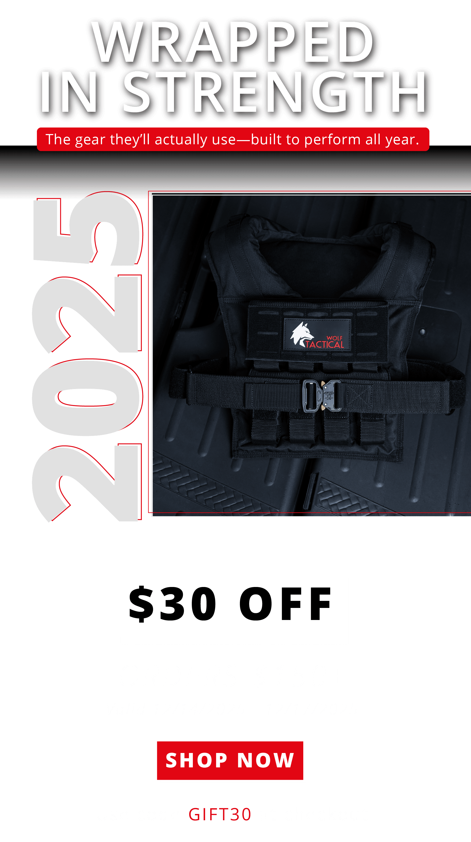Hero  WRAPPED IN STRENGTH The gear they'll actually use—built to perform all year.  2025  $30 OFF ORDERS $150+ Valid 12/14/2025 – 12/17/2025  SHOP NOW Use code GIFT30 at checkout