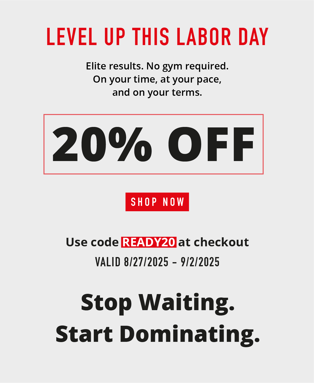 Level up this Labor Day. Elite results. No gym required.  On your time, at your pace, and on your terms.  20% OFF.    SHOP NOW.   Use code READY20 at checkout. Valid 8/27/225-9/2/2025
