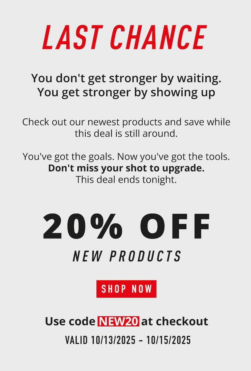 LAST CHANCE     You don't get stronger by waiting. You get stronger by showing up. Check out our newest products and save while this deal is still around. You've got the goals. Now you've got the tools. Don't miss your shot to upgrade. This deal ends tonight.                 20% OFF New Products            SHOP NOW                   Use code NEW20 at checkout.             Valid 10/13/2025-10/15/2025