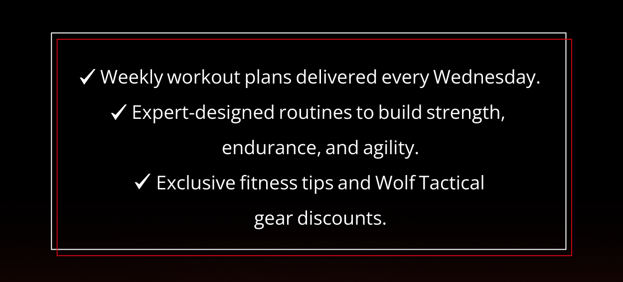 ✓ Weekly workout plans delivered every Wednesday. ✓ Expert-designed routines to build strength, endurance, and agility. ✓ Exclusive fitness tips and Wolf Tactical gear discounts.