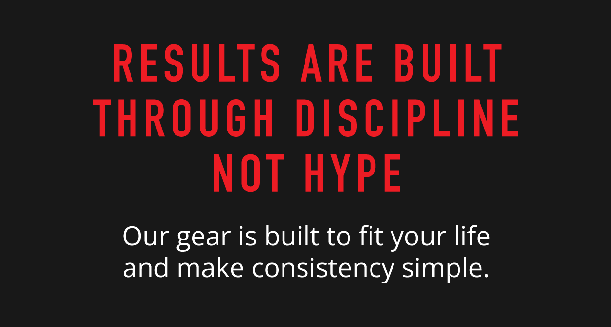 Results Are Built Through Discipline Not Hype.   Our gear is built to fit your life and make consistency simple. 