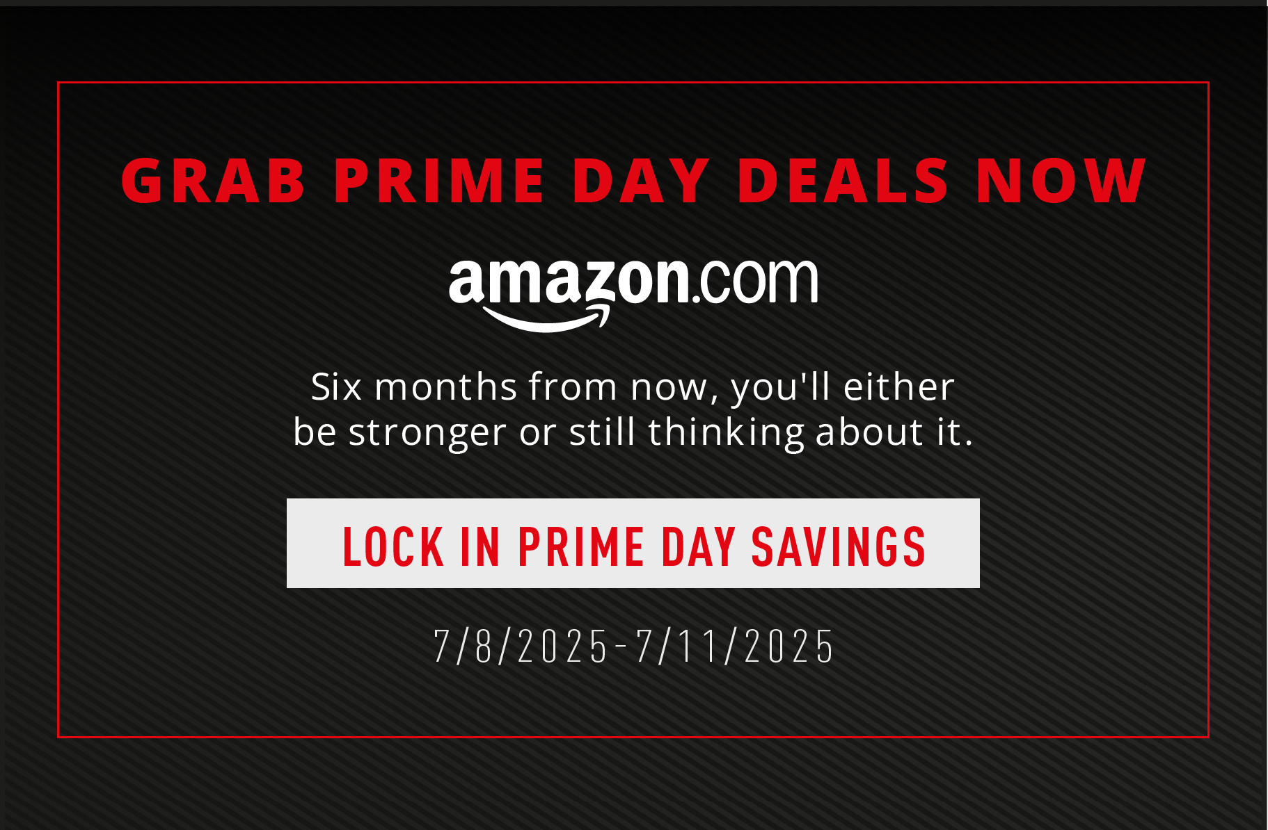 Grab Prime Day deals now. Six months from now, you'll either be stronger or still thinking about it. Lock in Prime Day Savings. 7/8/2025-7/11/2025