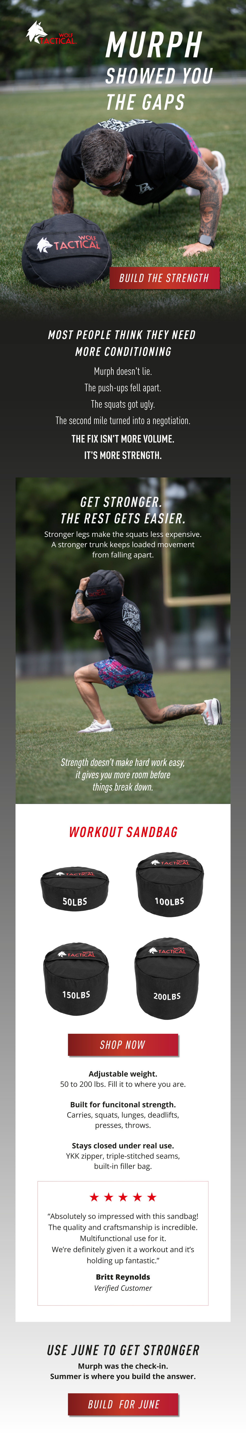Wolf Tactical. Murph Showed You The Gaps. BUILD THE STRENGTH. Most People Think They Need More Conditioning. Murph doesn't lie. The push-ups fell apart. The squats got ugly. The second mile turned into a negotiation. The Fix Isn't More Volume. It's More Strength. Get Stronger. The Rest Gets Easier. Stronger legs make the squats less expensive. A stronger trunk keeps loaded movement from falling apart. Strength doesn't make hard work easy, it gives you more room before things break down. Workout Sandbag. Shop Now. Adjustable weight. 50 to 200 lbs. Fill it to where you are. Built for functional strength. Carries, squats, lunges, deadlifts, presses, throws. Stays closed under real use. YKK zipper, triple-stitched seams, built-in filler bag. “Absolutely so impressed with this sandbag! The quality and craftsmanship is incredible. Multifunctional use for it. We’re definitely given it a workout and it’s holding up fantastic.”  ~Britt Reynolds Verified Customer. Use June To Get Stronger. Murph was the check-in. Summer is where you build the answer. Build For June. 
