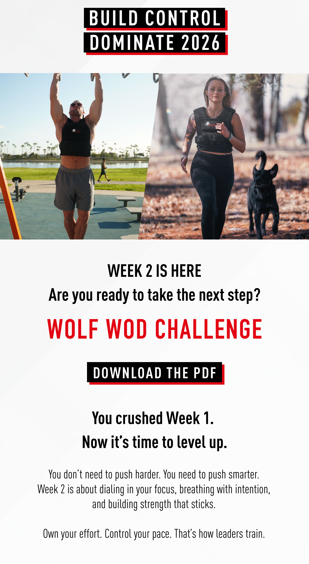 Build control, dominate 2026                Week 2 is here.           Are you ready to take the next step? Wolf WOD Challenge                 Download the PDF                 You crushed Week 1. Now it's time to level up.          You don't need to push harder. You need to push smarter. Week 2 is about dialing in your focus, breathing with intention, and building strength that sticks.             Own your effort. Control your pace. That's how leaders train. 