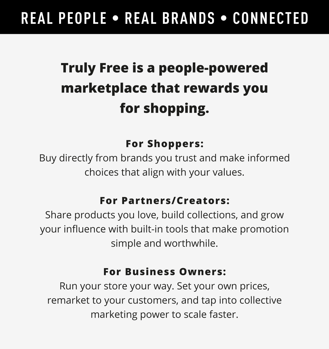 Real People. Real Brands. Connected.  Truly Free is a people‑powered marketplace that rewards you for shopping.   For Shoppers:  Buy directly from brands you trust and make informed choices that align with your values.  For Partners/Creators:  Share products you love, build collections, and grow your influence with built‑in tools that make promotion simple and worthwhile.  For Business Owners:  Run your store your way. Set your own prices, remarket to your customers, and tap into collective marketing power to scale faster.