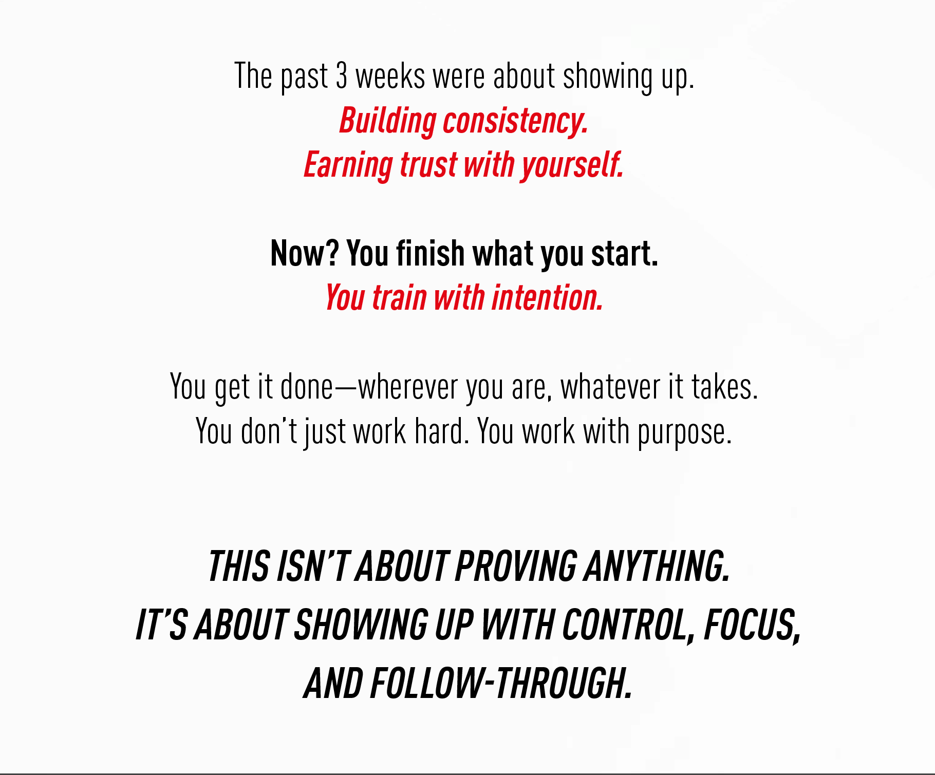 The past 3 weeks were about showing up. Building consistency. Earning trust with yourself.  Now? You finish what you start. You train with intention.  You get it done — wherever you are, whatever it takes. You don't just work hard. You work with purpose.  THIS ISN'T ABOUT PROVING ANYTHING. IT'S ABOUT SHOWING UP WITH CONTROL, FOCUS, AND FOLLOW-THROUGH.