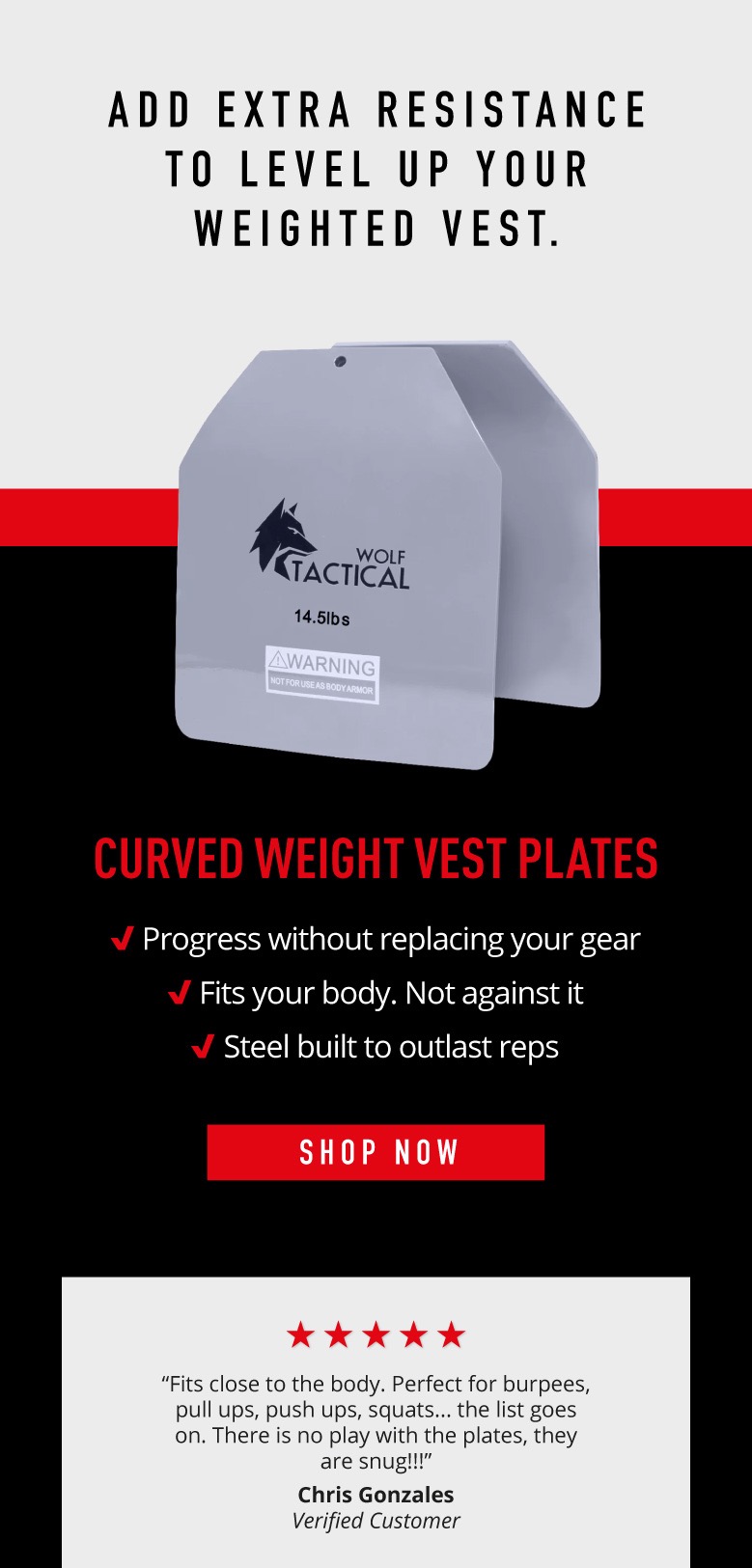 Add extra resistance to level up your weighted vest.    Curved Weight Vest Plates.  ✅  Progress without replacing your gear   ✅  Fits your body. Not against it  ✅  Steel built to outlast reps.  Shop Now.   “Fits close to the body. Perfect for burpees, pull ups, push ups, squats... the list goes on. There is no play with the plates, they are snug!!!”  ~Chris Gonzales Verified Customer.
