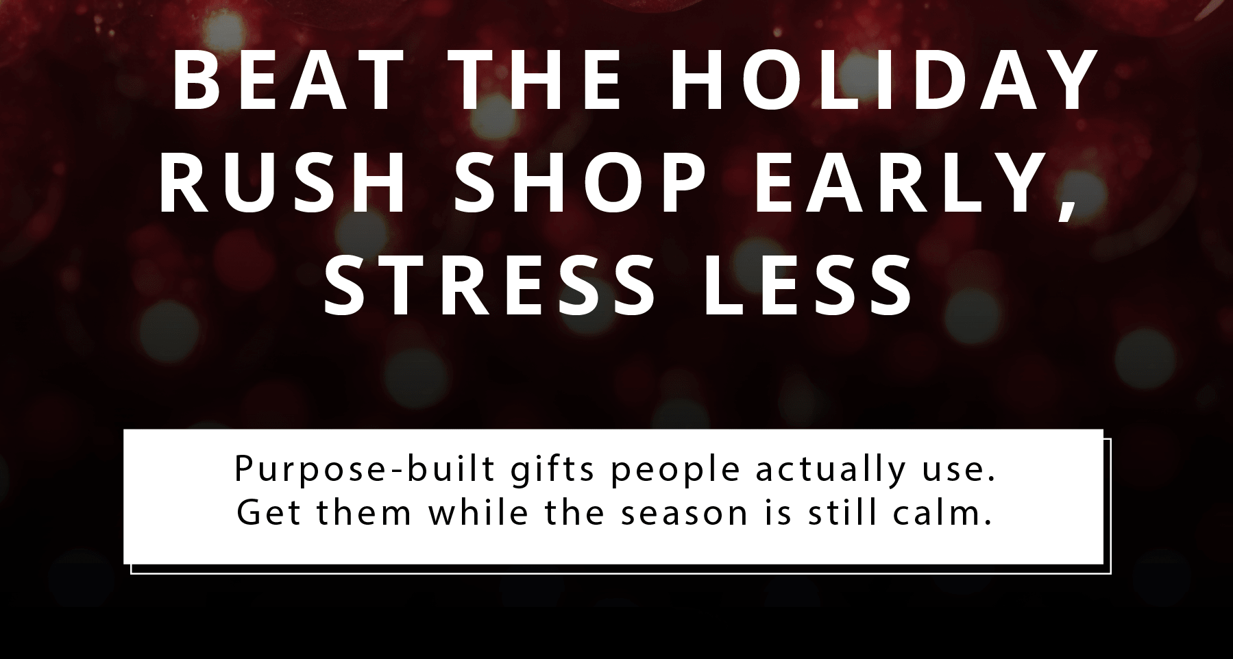 BEAT THE HOLIDAY RUSH. SHOP EARLY, STRESS LESS  Purpose-built gifts people actually use. Get them while the season is still calm.