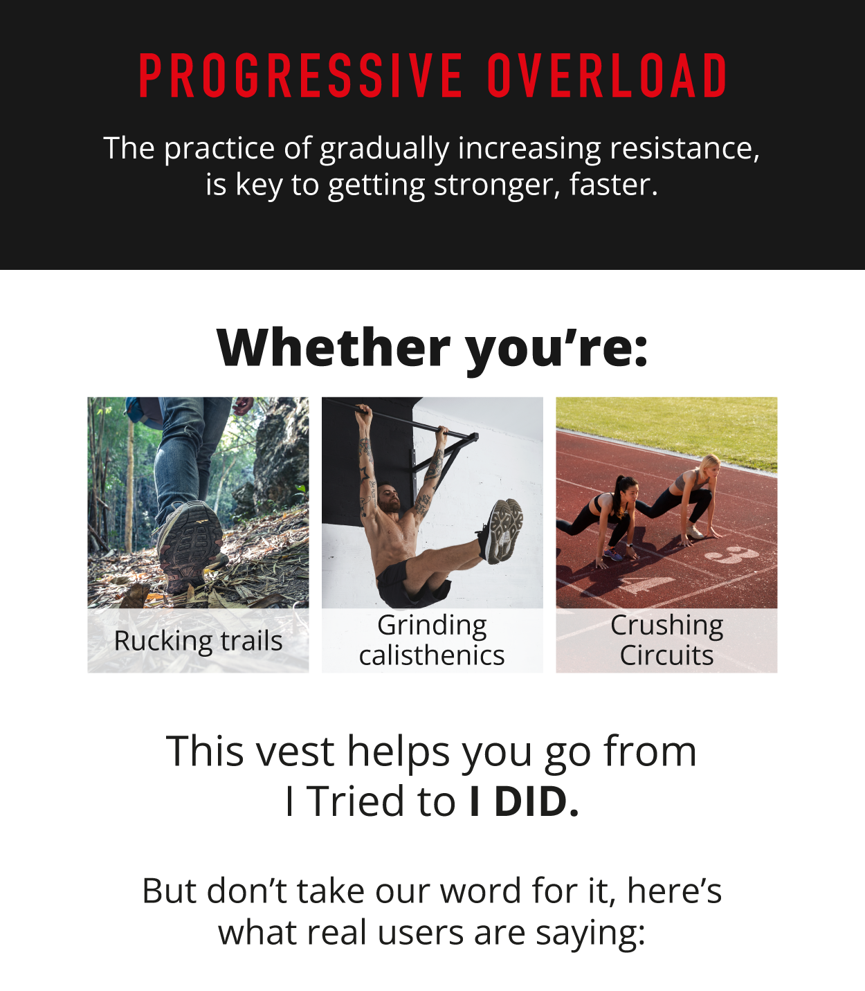 Progressive Overload. The practice of gradually increasing resistance, is key to getting stronger, faster.           Whether you're: rucking trails, grinding calisthenics, crushing circuits.          This vest helps you go from I tried to I DID.          But don't take our word for it, here's what real users are saying:   