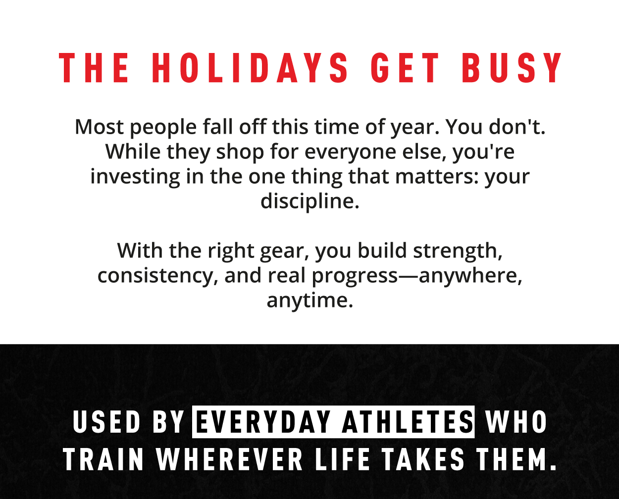 The holidays get busy.      Most people fall off this time of year. You don't. While they shop for everyone else, you're investing in the one thing that matters: your discipline.            With the right gear, you build strength, consistency, and real progress—anywhere, anytime.             Used by everyday athletes who train wherever life takes them. 