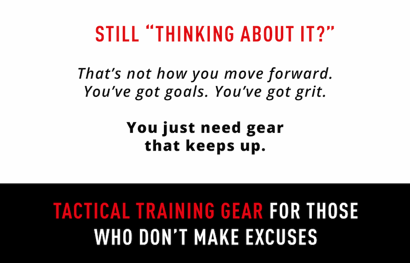 Still thinking about it? That's not how you move forward. You've got goals. You've got grit.    You just need gear that keeps up. Tactical training gear for those who don't make excuses. 