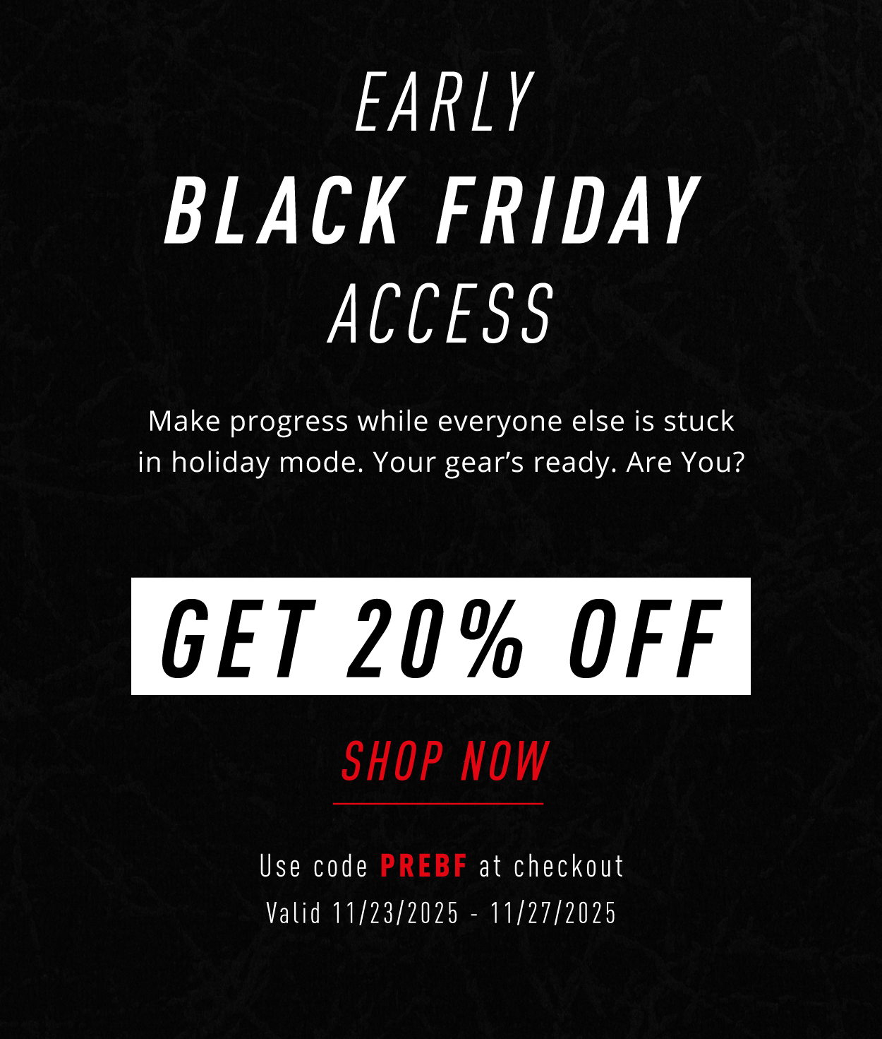 EARLY BLACK FRIDAY ACCESS             Make progress while everyone else is stuck in holiday mode. Your gear's ready.   Are you?          GET 20% OFF                      SHOP NOW                 Use code PREBF at checkout                 Valid 11/23/2025-11/27/2025