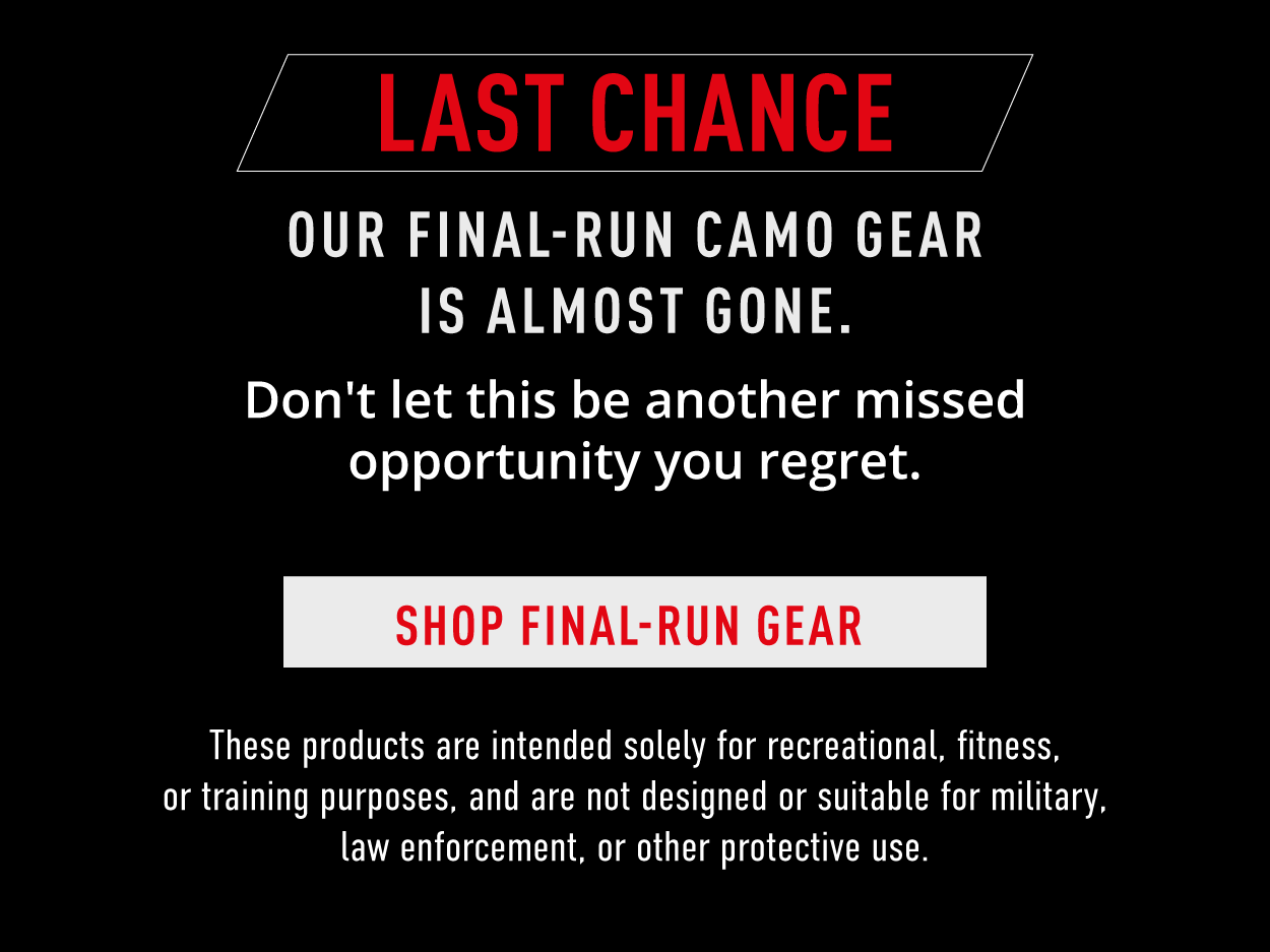 LAST CHANCE.  Our Final-Run Camo Gear is almost gone.  Don't let this be another missed opportunity you regret.     Shop Final-Run Gear.    These products are intended solely for recreational, fitness, or training purposes, and are not designed suitable for military, law enforcement, or other protective use. 