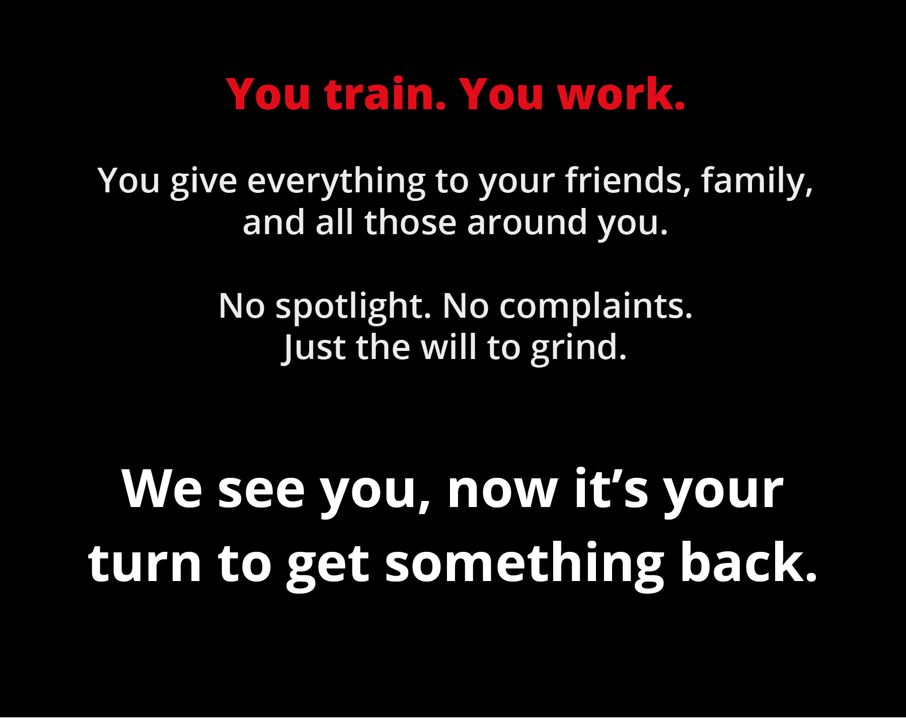 You train. You work. You give everything to your friends, family, and all those around you.  No spotlight. No complaints. Just the will to grind.  We see you, now it's your turn to get something back.