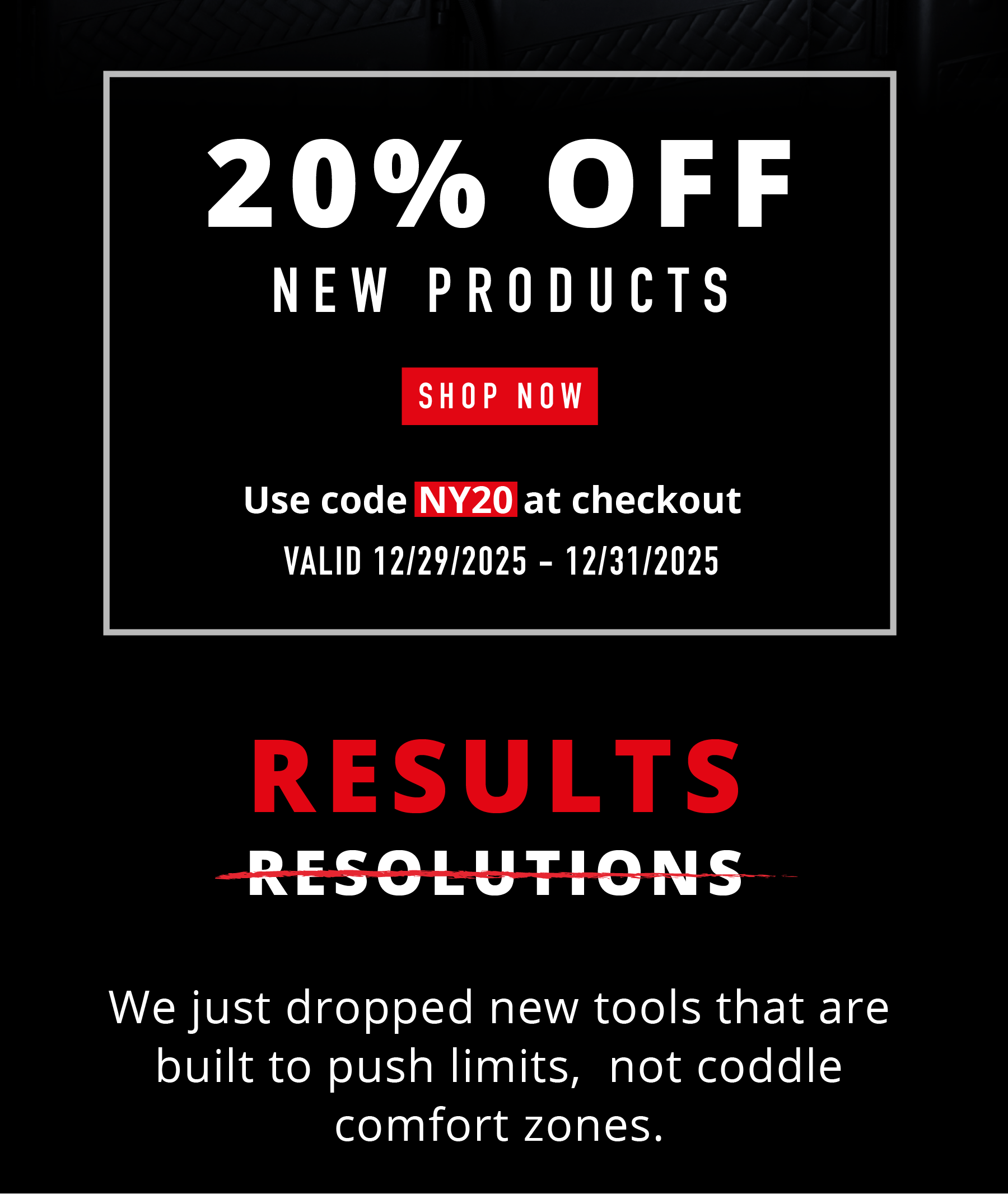 20% OFF NEW PRODUCTS SHOP NOW Use code NY20 at checkout VALID 12/29/2025 – 12/31/2025  RESULTS (RESOLUTIONS crossed out)  We just dropped new tools that are built to push limits, not coddle comfort zones.
