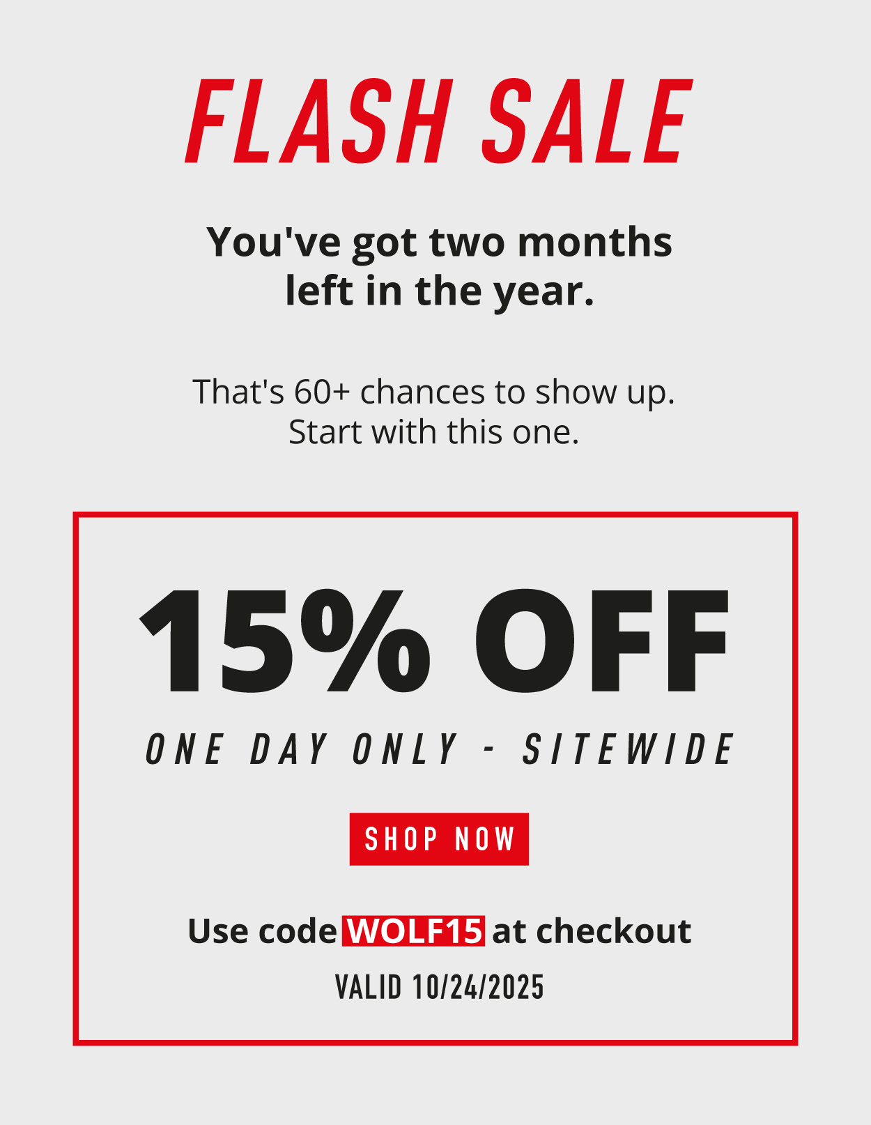 FLASH SALE.  You've got two months left in the year. That's 60+ chances to show up. Start with this one.  15% OFF. One day only — sitewide.  SHOP NOW. Use code WOLF15 at checkout. Valid 10/24/2025.