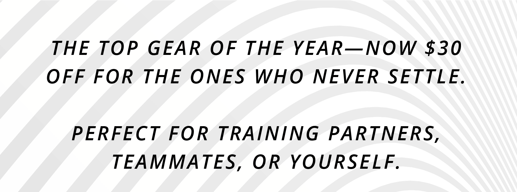 THE TOP GEAR OF THE YEAR—NOW $30 OFF FOR THE ONES WHO NEVER SETTLE. Perfect for training partners, teammates, or yourself.