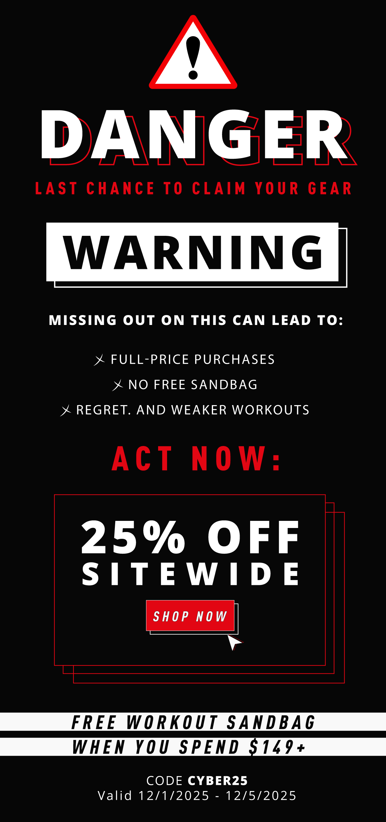 DANGER       Last chance to claim your gear!                  WARNING:  Missing out on this can lead to: ☑️ Full-price purchases   ☑️ No free sandbag   ☑️ Regret. And weaker workouts                        ACT NOW:    25% OFF Sitewide                 SHOP NOW                   Free workout sandbag when you spend $149+                      Code: CYBER25                          Valid: 12/1/2025-12/5/2025