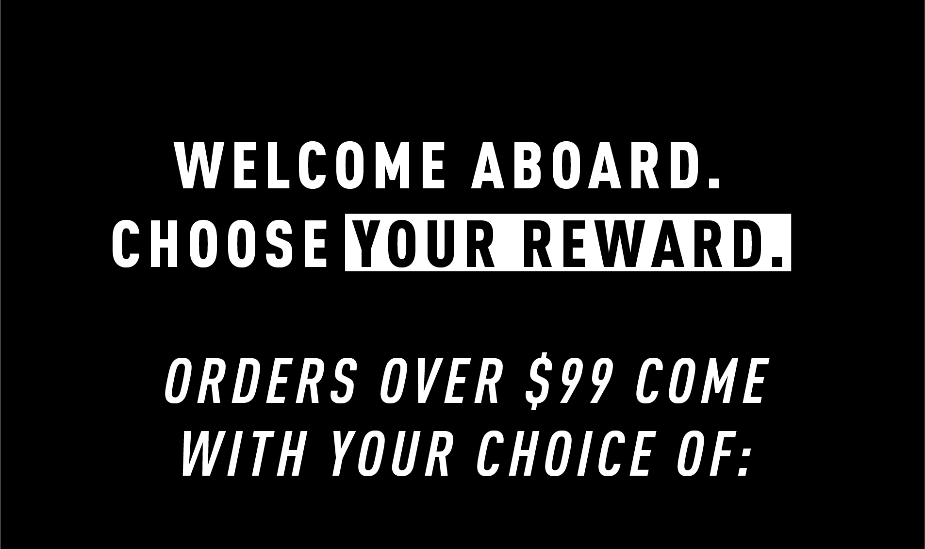 WELCOME ABOARD. CHOOSE YOUR REWARD.  ORDERS OVER $99 COME WITH YOUR CHOICE OF: