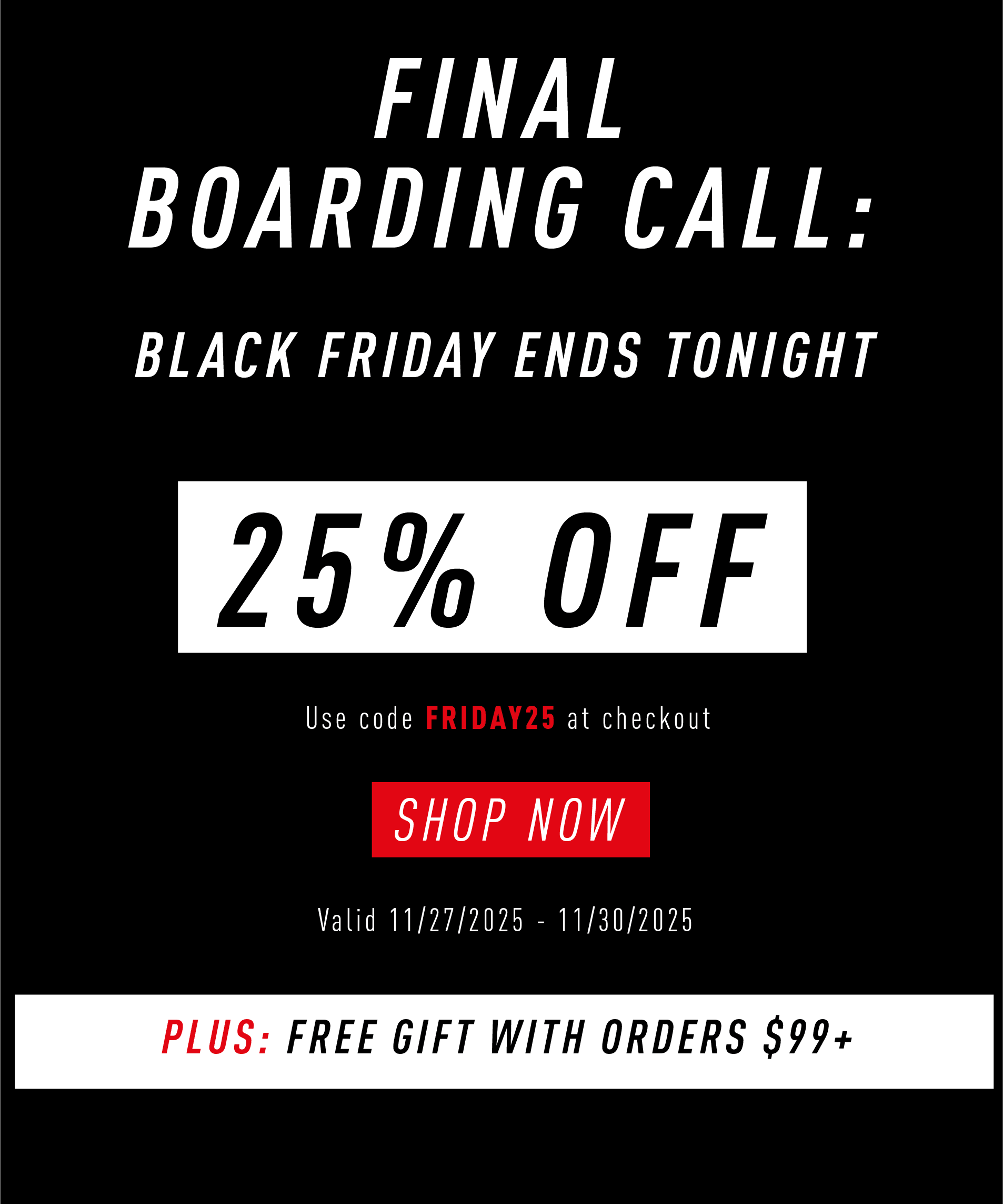 FINAL BOARDING CALL: BLACK FRIDAY ENDS TONIGHT  25% OFF  Use code FRIDAY25 at checkout  SHOP NOW  Valid 11/27/2025 – 11/30/2025  PLUS: FREE GIFT WITH ORDERS $99+