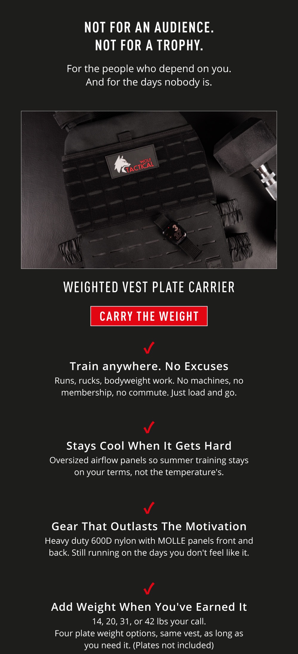 Not For An Audience. Not For A Trophy. For the people who depend on you. And for the days nobody is. Weighted Vest Plate Carrier. CARRY THE WEIGHT. ✅   Train anywhere. No Excuses Runs, rucks, bodyweight work. No machines, no membership, no commute. Just load and go. ✅   Stays Cool When It Gets Hard Oversized airflow panels so summer training stays on your terms, not the temperature's. ✅ Gear That Outlasts The Motivation Heavy duty 600D nylon with MOLLE panels front and back. Still running on the days you don't feel like it. ✅ Add Weight When You've Earned It 14, 20, 31, or 42 lbs your call.  Four plate weight options, same vest, as long as you need it. (Plates not included).