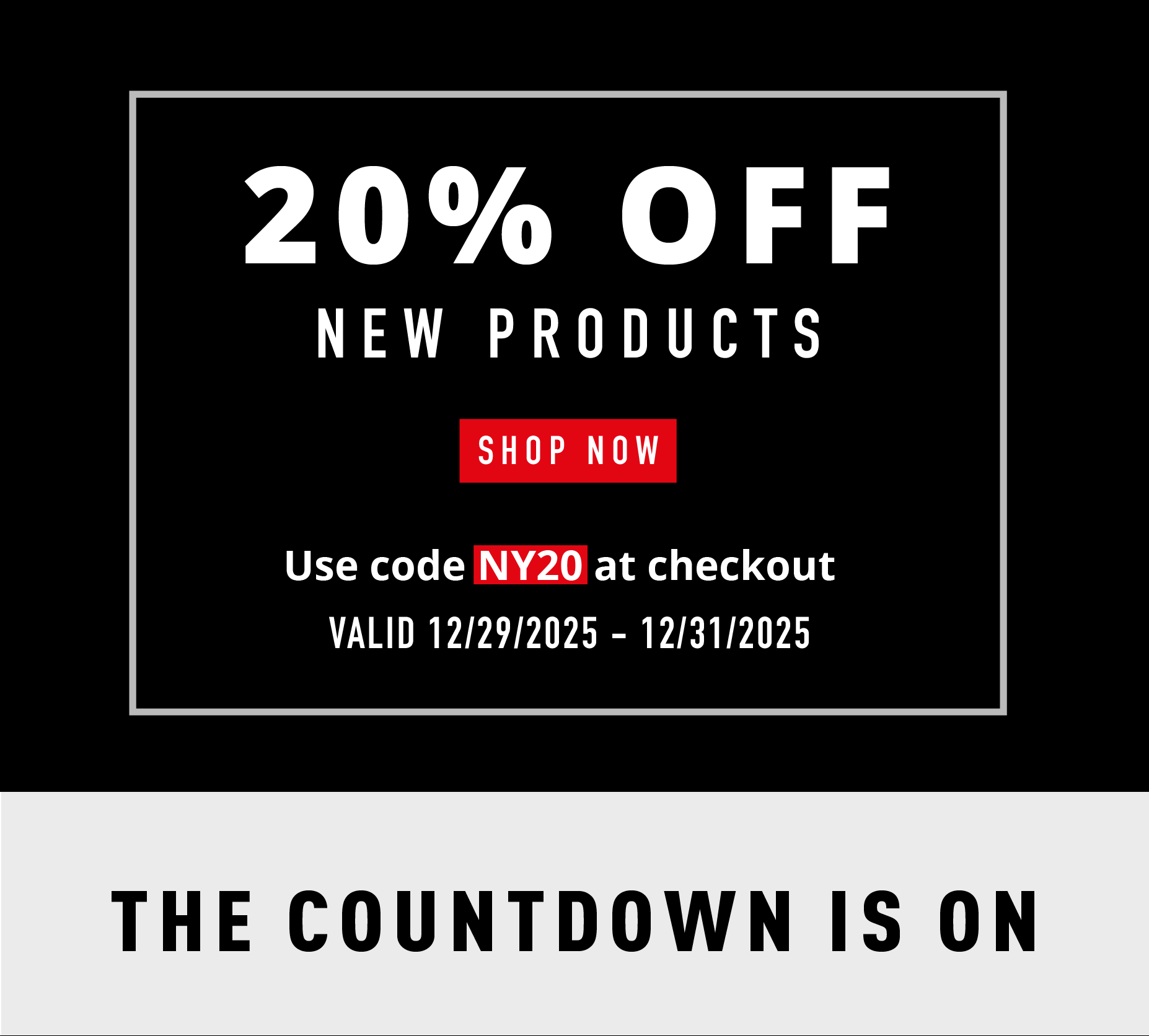 20% OFF NEW PRODUCTS SHOP NOW Use code NY20 at checkout VALID 12/29/2025 – 12/31/2025  THE COUNTDOWN IS ON