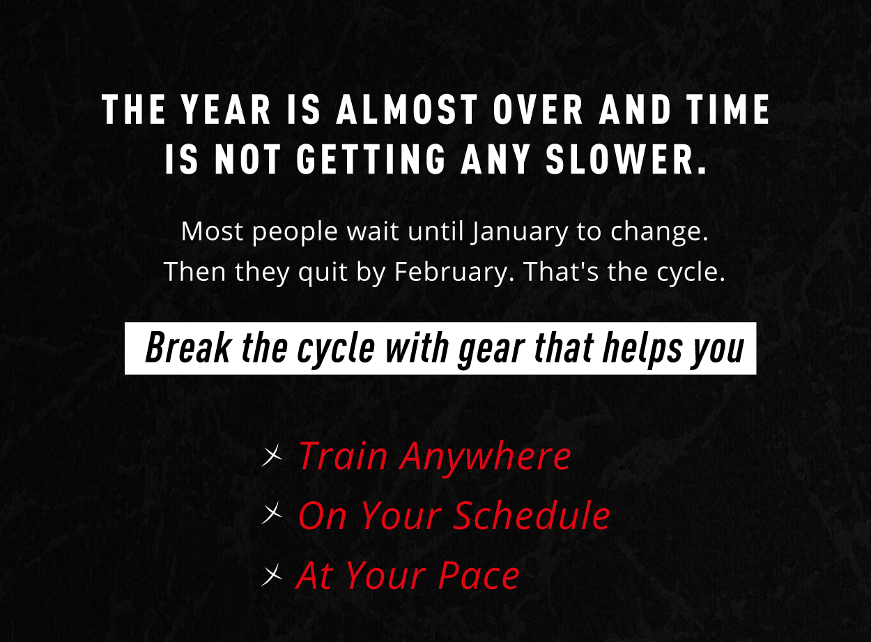 THE YEAR IS ALMOST OVER AND TIME IS NOT GETTING ANY SLOWER.  Most people wait until January to change. Then they quit by February. That's the cycle.  Break the cycle with gear that helps you  ✘ Train Anywhere ✘ On Your Schedule ✘ At Your Pace