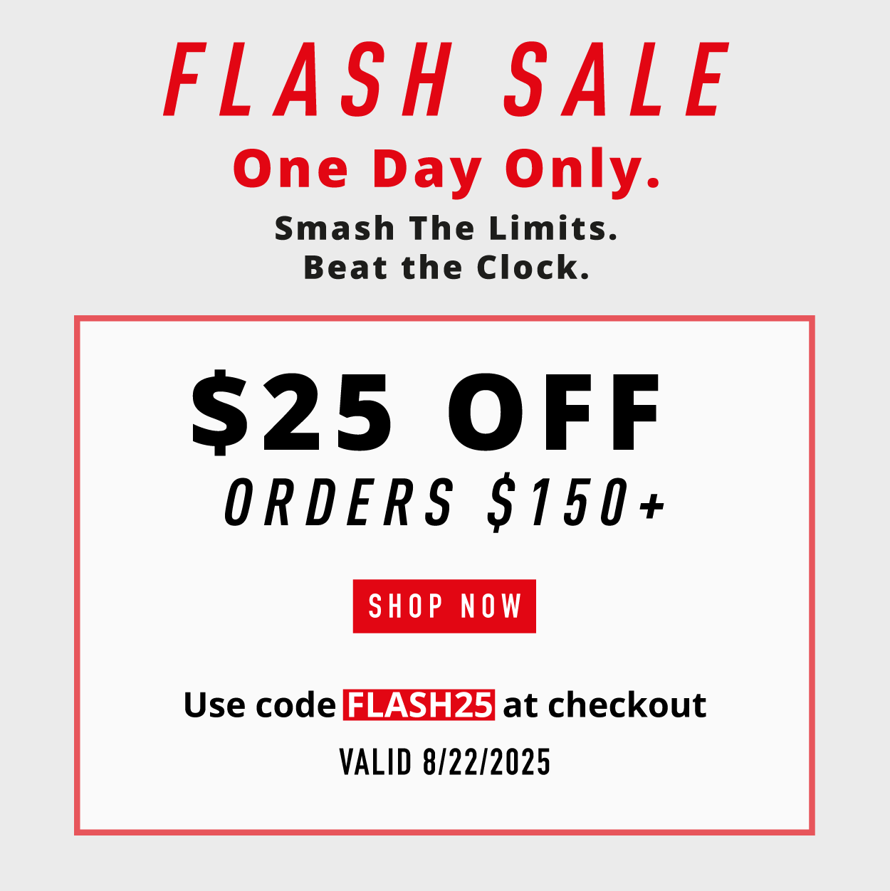 FLASH SALE. One Day Only. Smash the limits. Beat the clock.  $25 OFF  orders $150+.      SHOP NOW      Use code FLASH25 at checkout.  Valid 8/22/2025. 