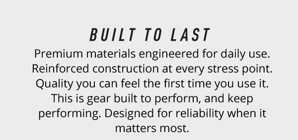 Built to Last. Premium materials engineered for daily use. Reinforced construction at every stress point. Quality you can feel the first time you use it. This is gear built to perform, and keep performing. Designed for reliability when it matters most.