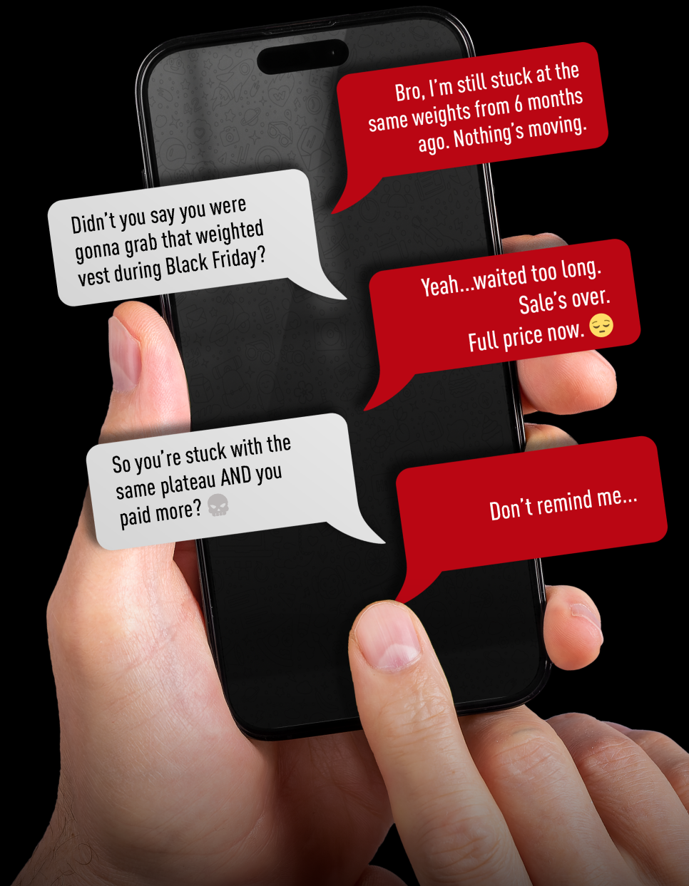 Bro… You still stuck at the same weight from 6 months ago. Nothing's moving.  Didn't you say you were gonna get that weighted vest during Black Friday?  Yeah… worked too long. Sale's over. Full price now.  So you're stuck with the same plateau? AND you paid more?  Don't remind me…