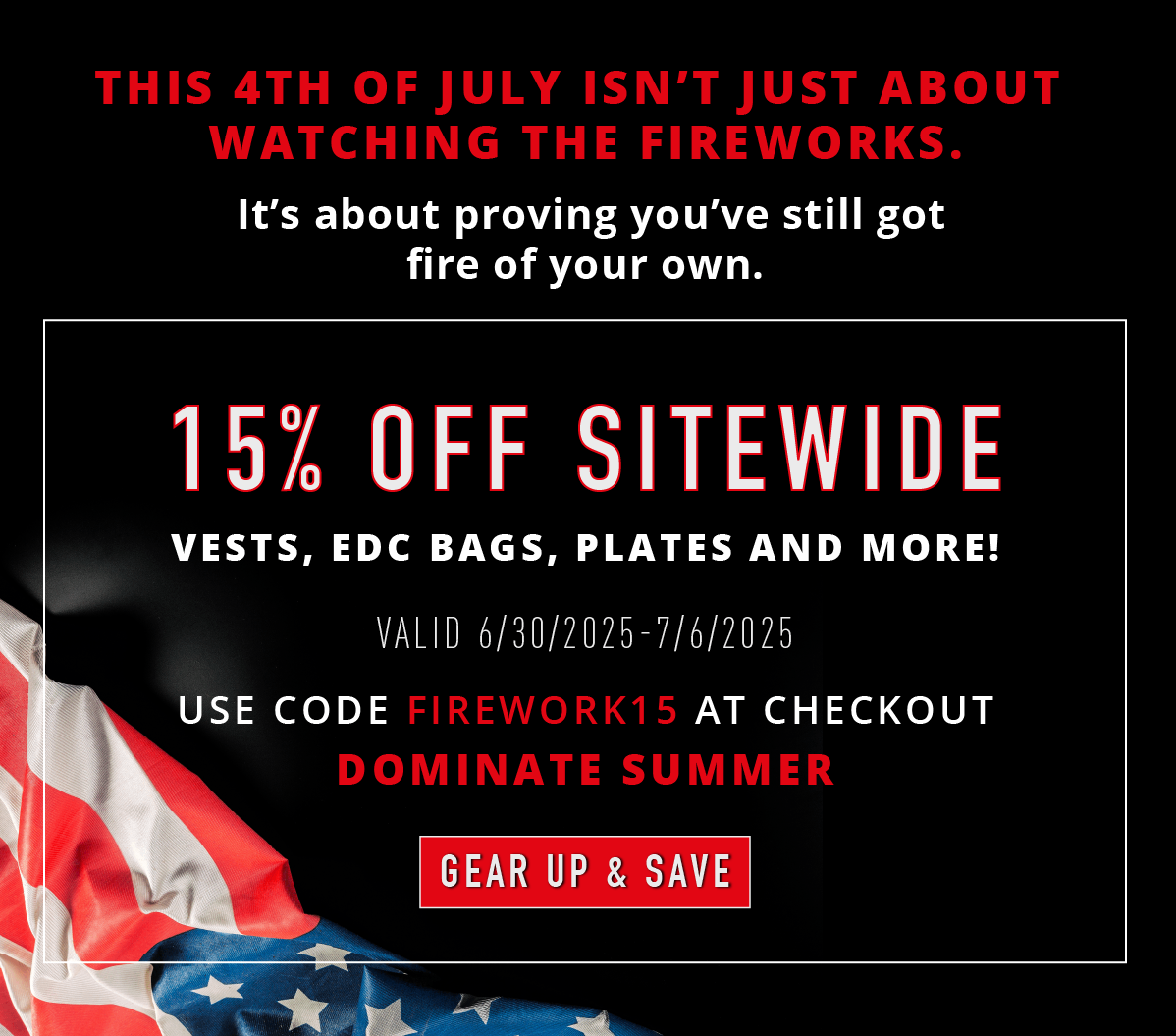 This 4th of July isn't just about watching fireworks. It's about proving you've still got fire of your own. 15% OFF SITEWIDE. Vests, EDC bags, plates and more! Valid 6/30/2025-7/5/2025. Use code FIREWORK15 at checkout. Dominate summer. GEAR UP & SAVE.