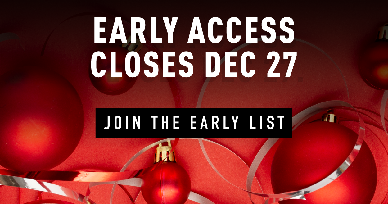 EARLY ACCESS CLOSES DEC 27  JOIN THE EARLY LIST