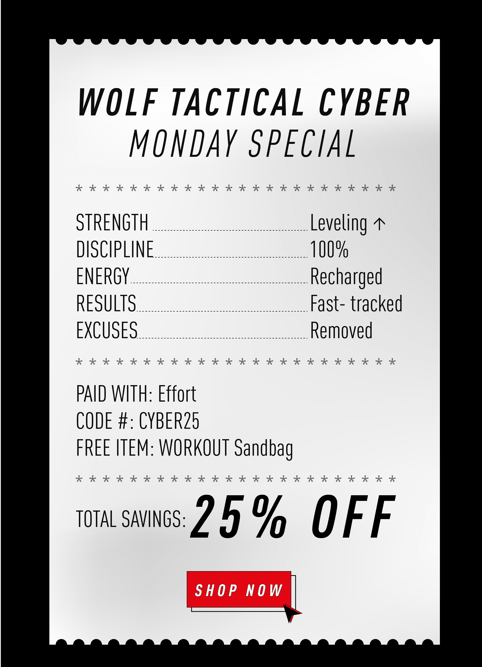 WOLF TACTICAL CYBER MONDAY SPECIAL  STRENGTH ....................................................... Leveling ↑ DISCIPLINE ..................................................... 100% ENERGY .......................................................... Recharged RESULTS ........................................................ Fast-tracked EXCUSES ....................................................... Removed  PAID WITH: Effort CODE #: CYBER25 FREE ITEM: WORKOUT SANDBAG  TOTAL SAVINGS: 25% OFF  SHOP NOW