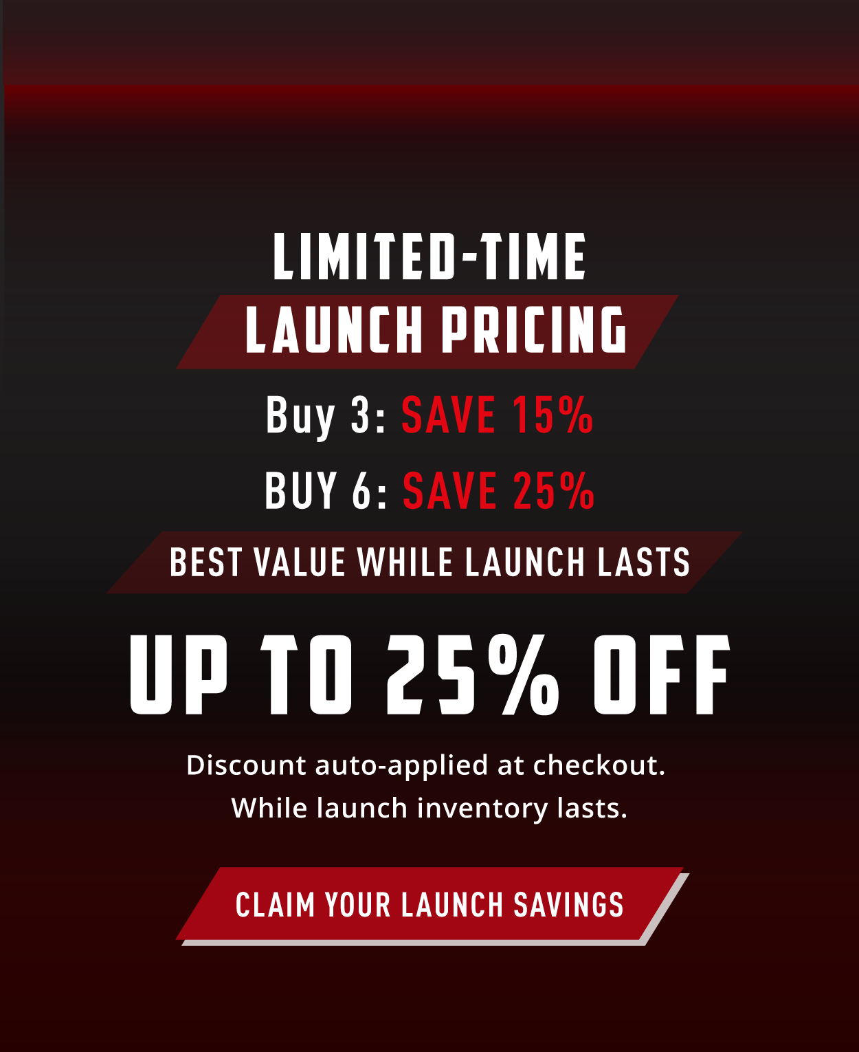 Limited-Time Launch Pricing                Buy 3: Save 15%           Buy 6: Save 25%                Best Value while launch lasts                Up to 25% Off                   Discount auto-applied at checkout.       While launch inventory lasts.              Claim your launch savings. 