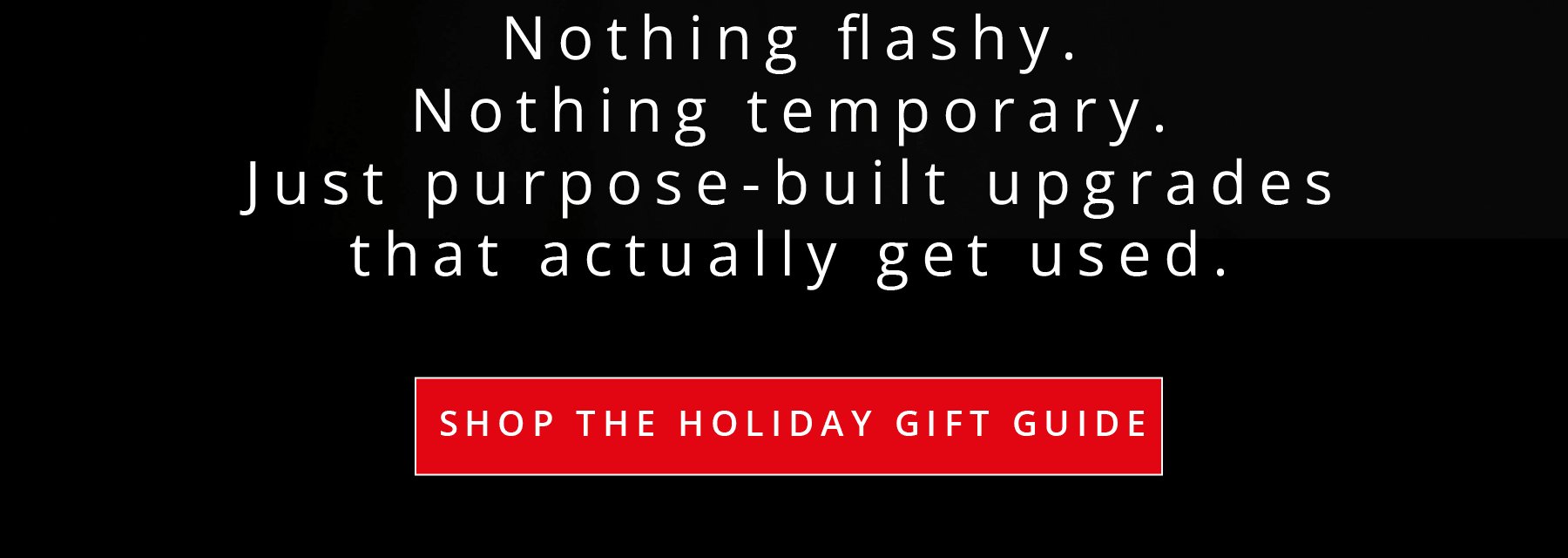 Nothing flashy. Nothing temporary. Just purpose-built upgrades that actually get used.  SHOP THE HOLIDAY GIFT GUIDE
