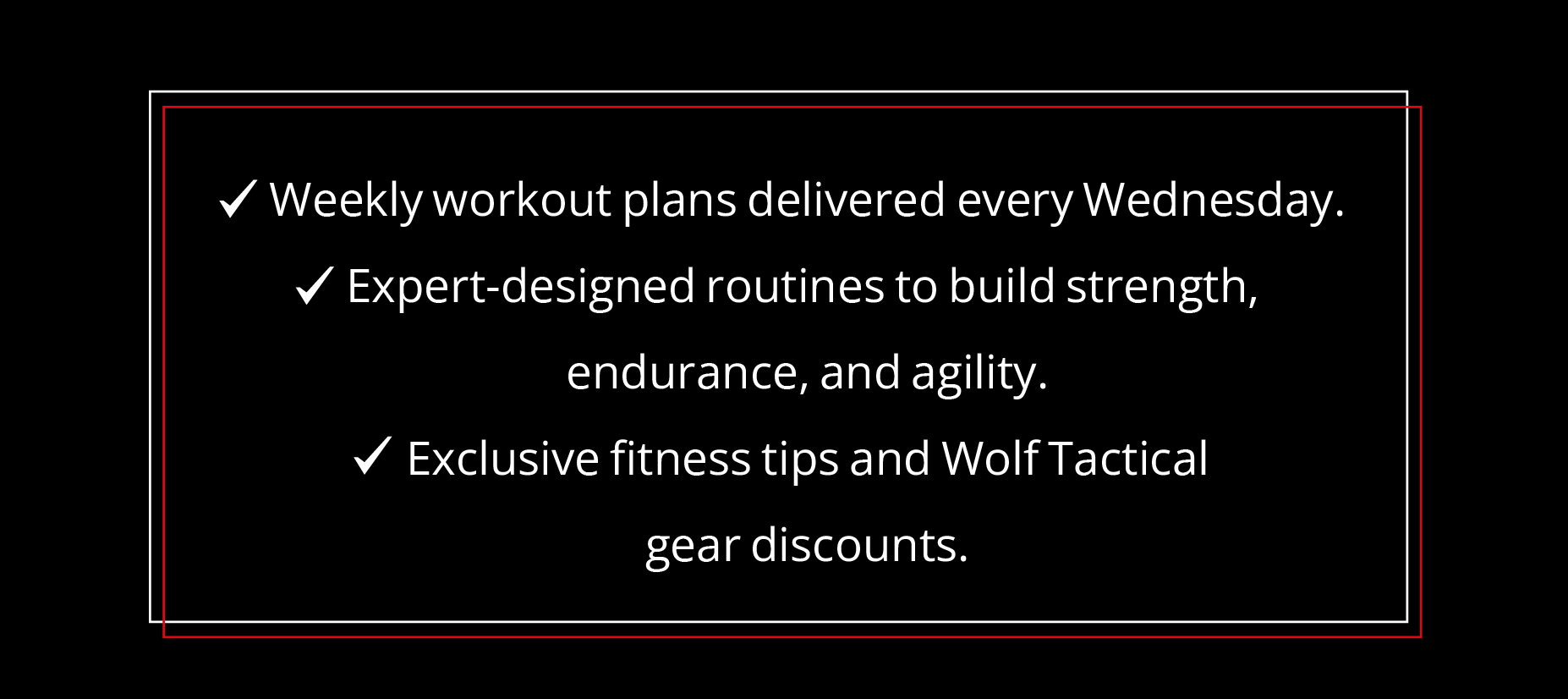✔ Weekly workout plans delivered every Wednesday. ✔ Expert-designed routines to build strength, endurance, and agility. ✔ Exclusive fitness tips and Wolf Tactical gear discounts.