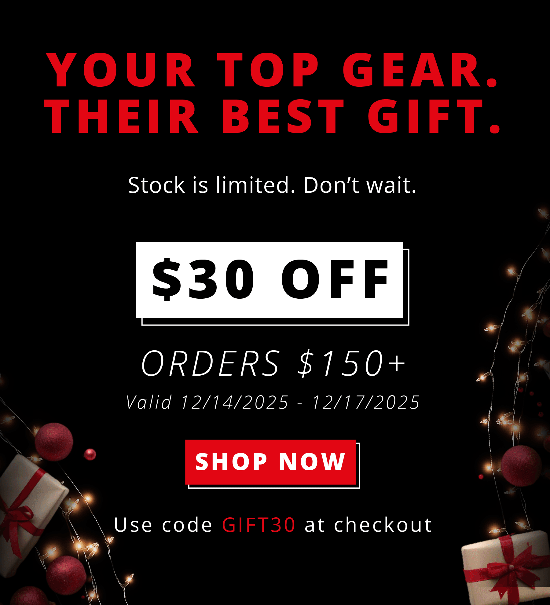 YOUR TOP GEAR. THEIR BEST GIFT.  Stock is limited. Don't wait.  $30 OFF ORDERS $150+ Valid 12/14/2025 – 12/17/2025  SHOP NOW Use code GIFT30 at checkout