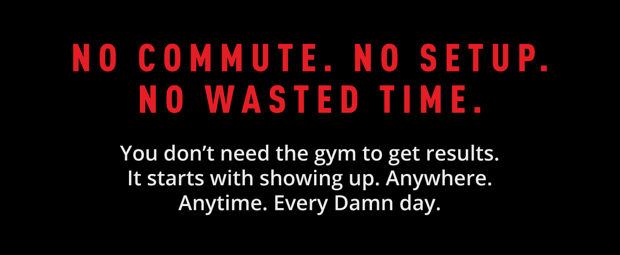 No Commute. No Setup.  No Wasted Time.   You don't need the gym to get results. It starts with showing up. Anywhere. Anytime. Every damn day.