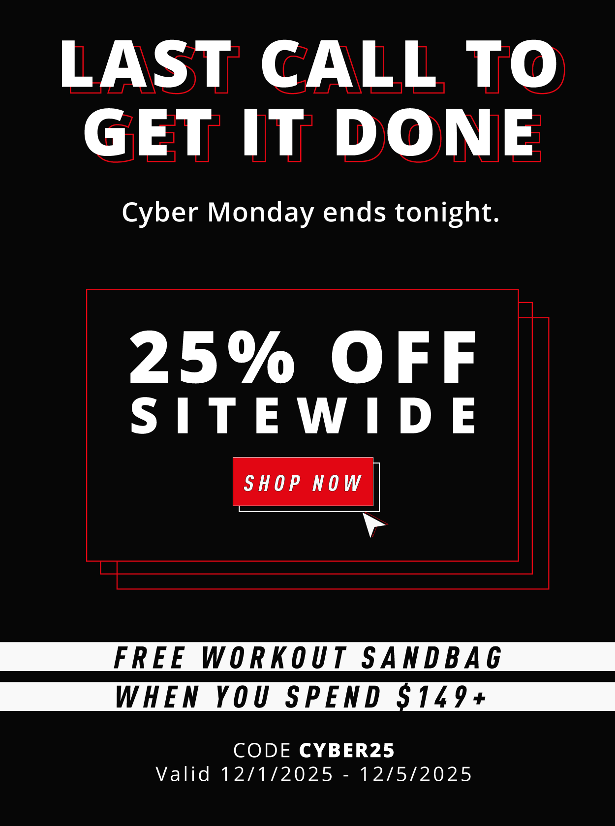 LAST CALL TO GET IT DONE.        Cyber Monday ends tonight.           25% OFF SITEWIDE                        + SPEND $149+ AND GET A FREE WORKOUT SANDBAG                   SHOP NOW Use code CYBER25 at checkout              Valid 12/1/2025 – 12/5/2025 