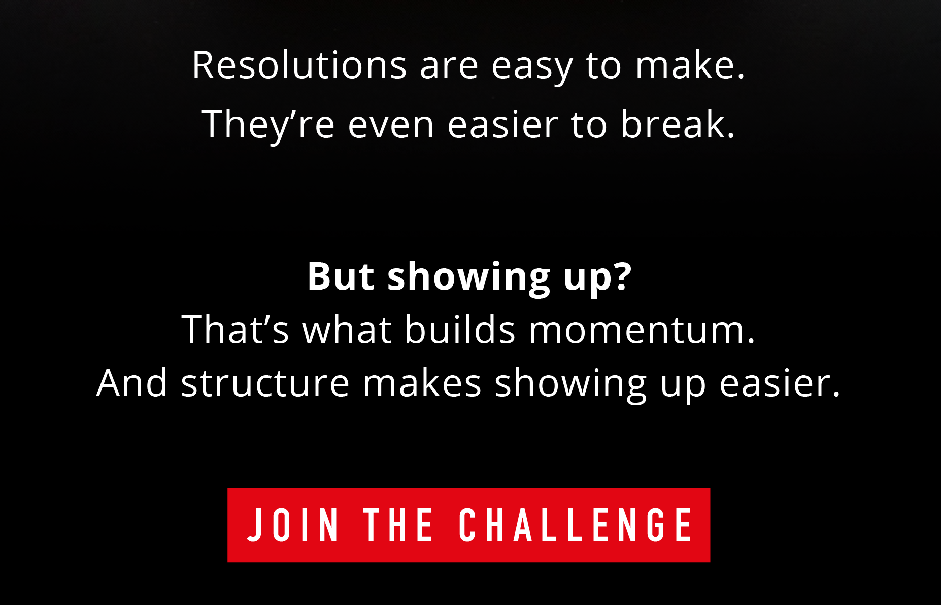 Resolutions are easy to make. They're even easier to break.  But showing up? That's what builds momentum. And structure makes showing up easier.  JOIN THE CHALLENGE