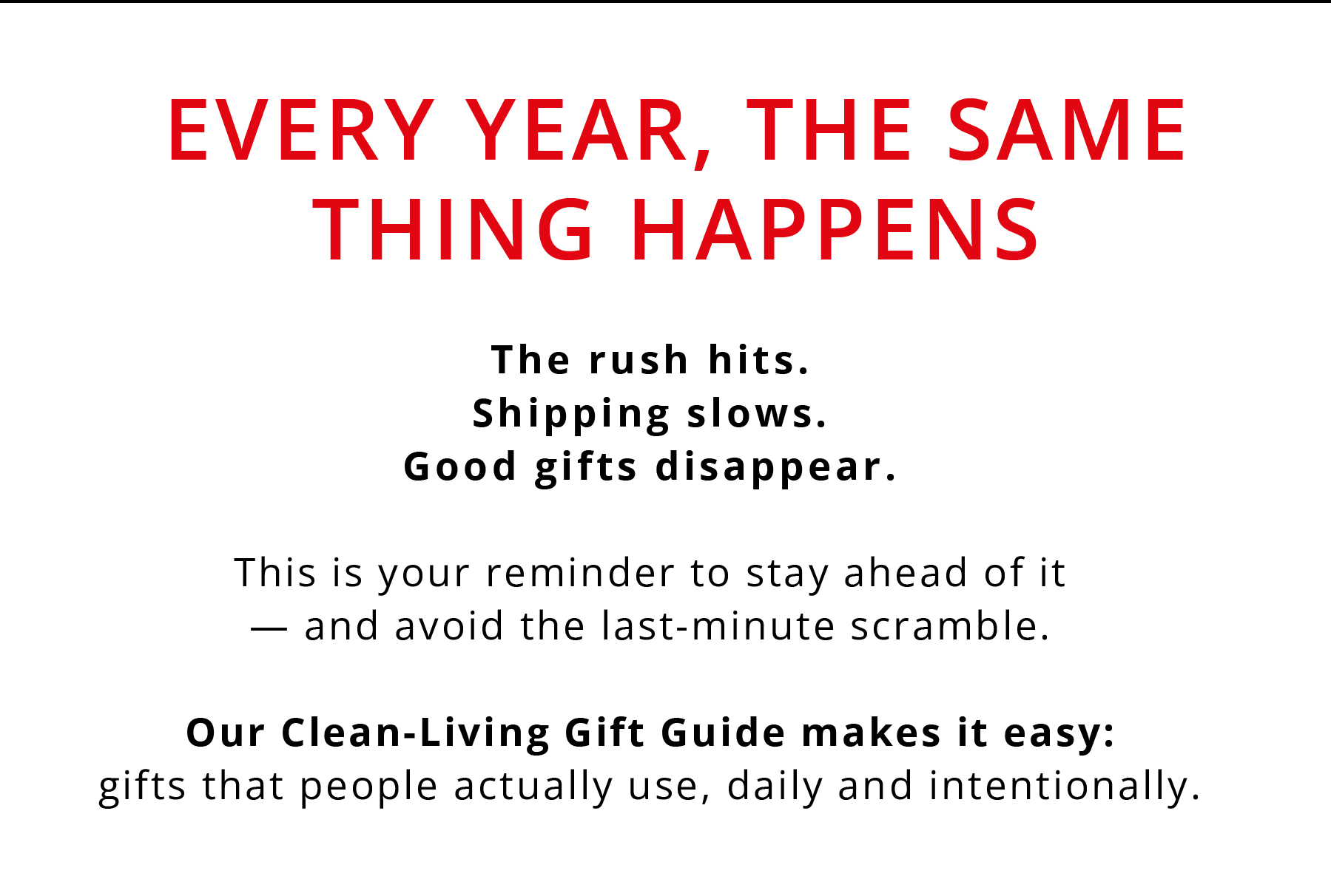 EVERY YEAR, THE SAME THING HAPPENS  The rush hits. Shipping slows. Good gifts disappear.  This is your reminder to stay ahead of it — and avoid the last-minute scramble.  Our Clean-Living Gift Guide makes it easy: gifts that people actually use, daily and intentionally.