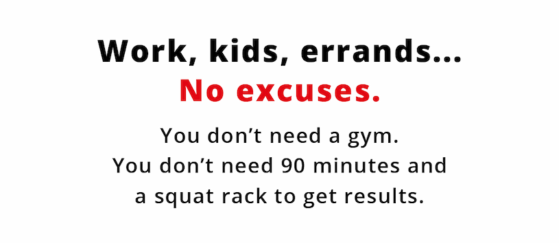 Work, kids, errands... No excuses. You don't need a gym. You don't need 90 minutes and a squat rack to get results.  