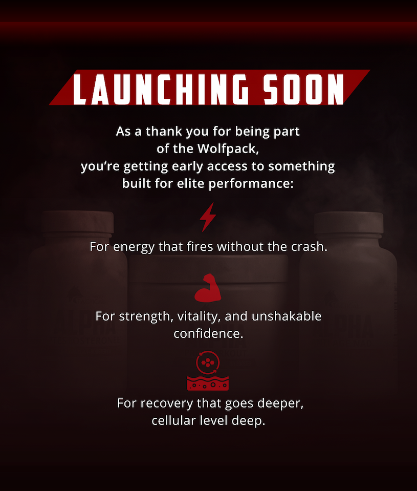 LAUNCHING SOON. As a thank you for being part of the Wolfpack, you're getting early access to something built for elite performance:        For energy that fires without the crash. For strength, vitality, and unshakable confidence.   For recovery that goes deeper, cellular level deep.
