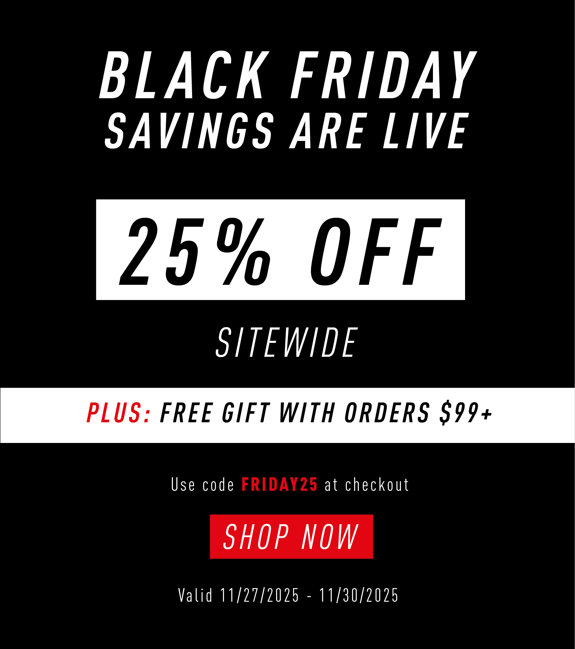 BLACK FRIDAY SAVINGS ARE LIVE  25% OFF SITEWIDE  PLUS: FREE GIFT WITH ORDERS $99+  Use code FRIDAY25 at checkout  SHOP NOW  Valid 11/27/2025 – 11/30/2025